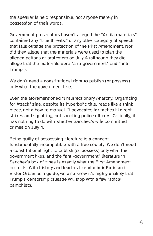 the speaker is held responsible, not anyone merely in possession of their words. Government prosecutors haven’t alleged the “Antifa materials” contained any “true threats,” or any other category of speech that falls outside the protection of the First Amendment. Nor did they allege that the materials were used to plan the alleged actions of protesters on July 4 (although they did allege that the materials were “anti-government” and “anti- Trump”). We don’t need a constitutional right to publish (or possess) only what the government likes. Even the aforementioned “Insurrectionary Anarchy for Attack” zine, despite its hyperbolic title, reads like a think piece, not a how-to manual. It advocates for tactics like rent strikes and squatting, not shooting police officers. Critically, it has nothing to do with whether Sanchez’s wife committed crimes on July 4. Being guilty of possessing literature is a concept fundamentally incompatible with a free society. We don’t need a constitutional right to publish (or possess) only what the government likes, and the “anti-government” literature in Sanchez’s box of zines is exactly what the First Amendment protects. With history and leaders like Vladimir Putin and Viktor Orban as a guide, we also know it’s highly unlikely that Trump’s censorship crusade will stop with a few radical pamphlets.